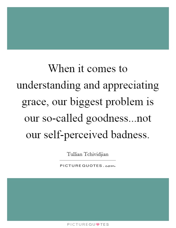When it comes to understanding and appreciating grace, our biggest problem is our so-called goodness...not our self-perceived badness. Picture Quote #1