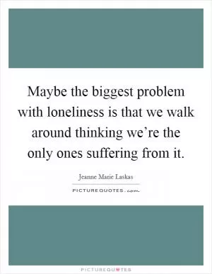 Maybe the biggest problem with loneliness is that we walk around thinking we’re the only ones suffering from it Picture Quote #1