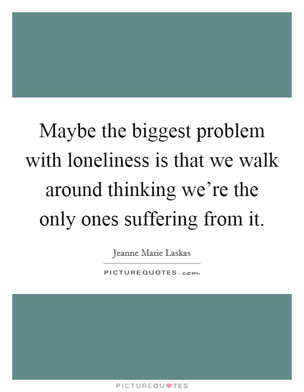 Maybe the biggest problem with loneliness is that we walk around thinking we're the only ones suffering from it. Picture Quote #1