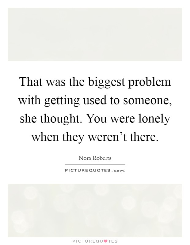 That was the biggest problem with getting used to someone, she thought. You were lonely when they weren't there. Picture Quote #1