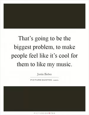 That’s going to be the biggest problem, to make people feel like it’s cool for them to like my music Picture Quote #1