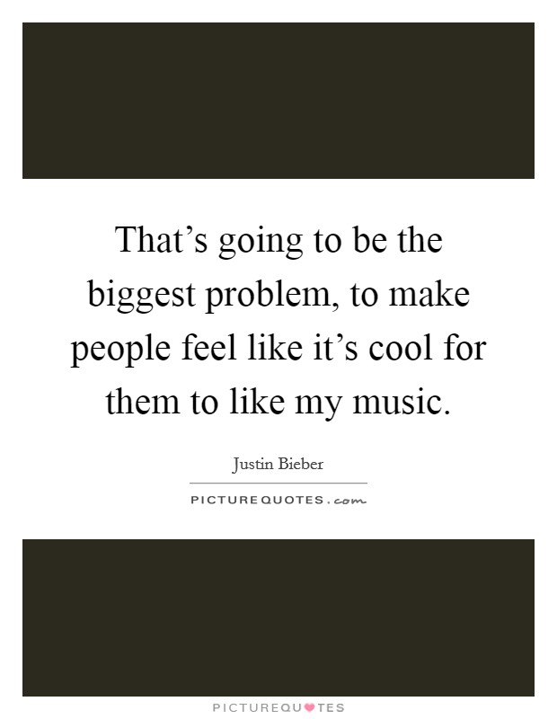 That's going to be the biggest problem, to make people feel like it's cool for them to like my music. Picture Quote #1
