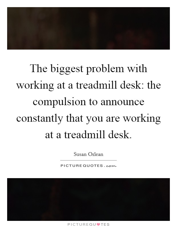 The biggest problem with working at a treadmill desk: the compulsion to announce constantly that you are working at a treadmill desk. Picture Quote #1