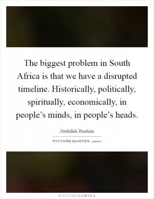 The biggest problem in South Africa is that we have a disrupted timeline. Historically, politically, spiritually, economically, in people’s minds, in people’s heads Picture Quote #1