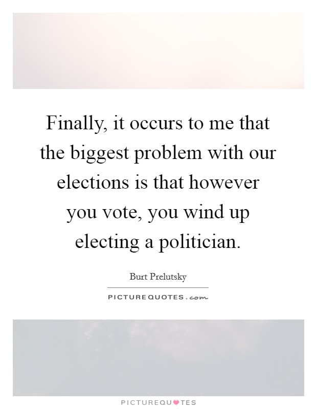 Finally, it occurs to me that the biggest problem with our elections is that however you vote, you wind up electing a politician. Picture Quote #1