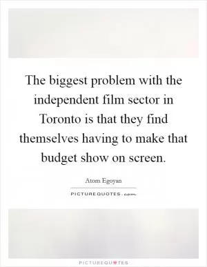 The biggest problem with the independent film sector in Toronto is that they find themselves having to make that budget show on screen Picture Quote #1