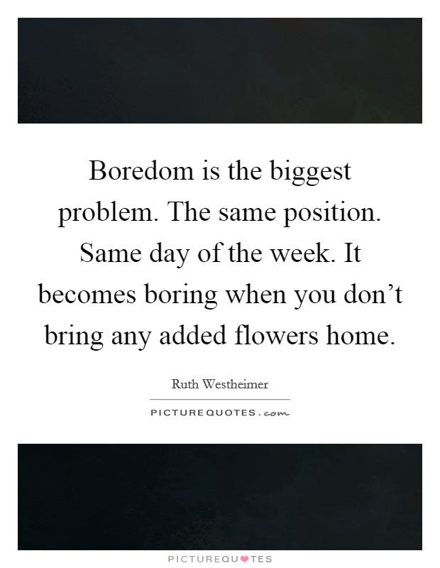 Boredom is the biggest problem. The same position. Same day of the week. It becomes boring when you don't bring any added flowers home. Picture Quote #1