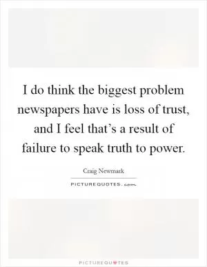 I do think the biggest problem newspapers have is loss of trust, and I feel that’s a result of failure to speak truth to power Picture Quote #1