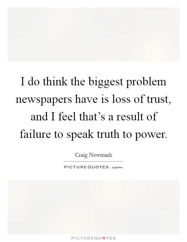 I do think the biggest problem newspapers have is loss of trust, and I feel that's a result of failure to speak truth to power. Picture Quote #1