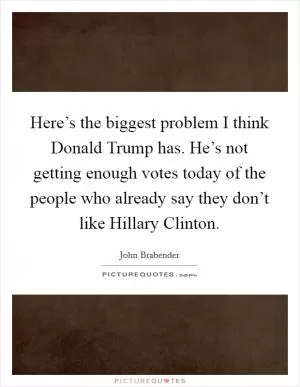 Here’s the biggest problem I think Donald Trump has. He’s not getting enough votes today of the people who already say they don’t like Hillary Clinton Picture Quote #1