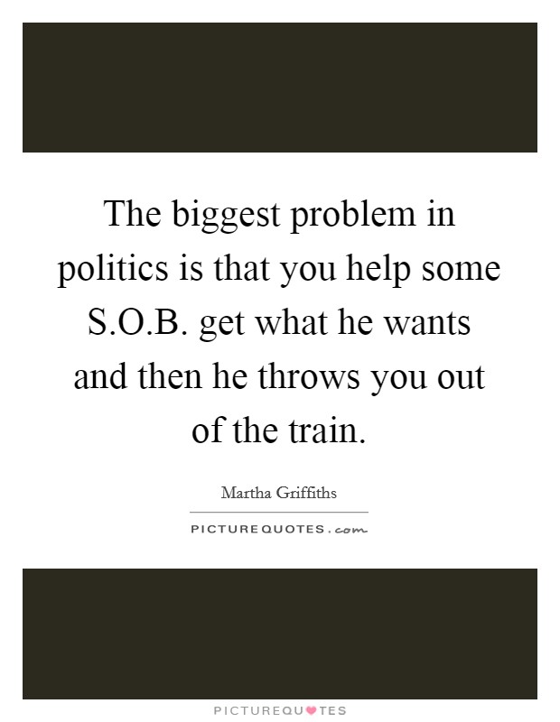 The biggest problem in politics is that you help some S.O.B. get what he wants and then he throws you out of the train. Picture Quote #1