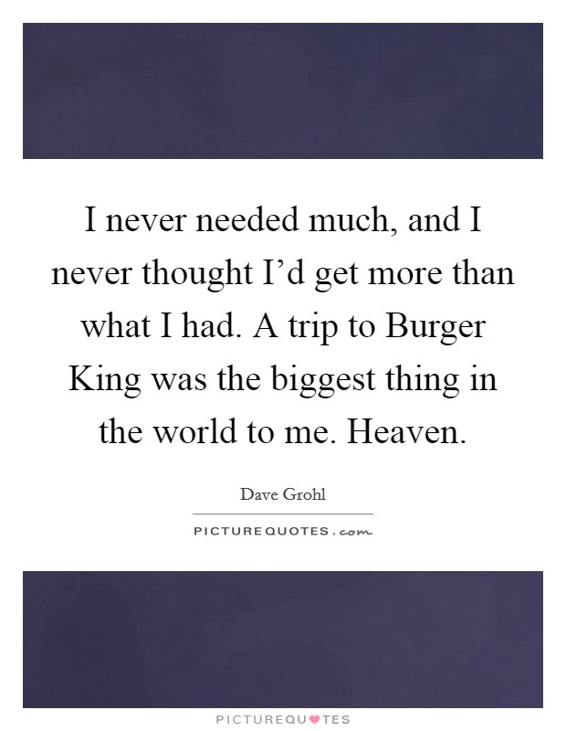 I never needed much, and I never thought I'd get more than what I had. A trip to Burger King was the biggest thing in the world to me. Heaven. Picture Quote #1