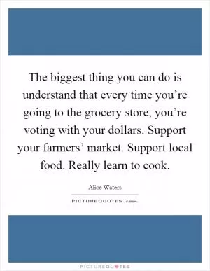 The biggest thing you can do is understand that every time you’re going to the grocery store, you’re voting with your dollars. Support your farmers’ market. Support local food. Really learn to cook Picture Quote #1