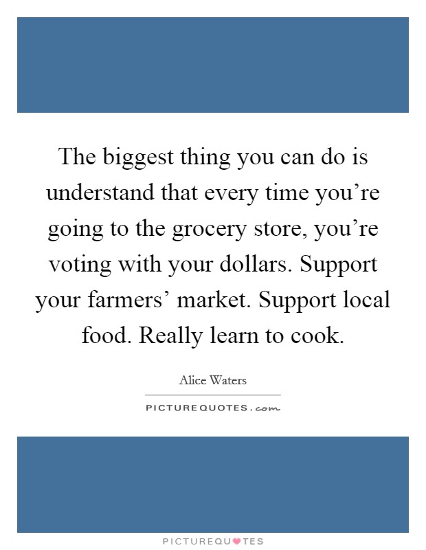 The biggest thing you can do is understand that every time you're going to the grocery store, you're voting with your dollars. Support your farmers' market. Support local food. Really learn to cook. Picture Quote #1