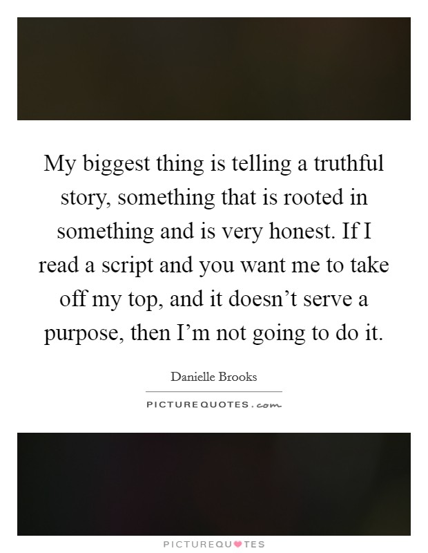 My biggest thing is telling a truthful story, something that is rooted in something and is very honest. If I read a script and you want me to take off my top, and it doesn't serve a purpose, then I'm not going to do it. Picture Quote #1