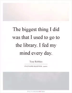 The biggest thing I did was that I used to go to the library. I fed my mind every day Picture Quote #1