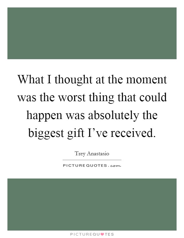 What I thought at the moment was the worst thing that could happen was absolutely the biggest gift I've received. Picture Quote #1