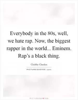 Everybody in the  80s, well, we hate rap. Now, the biggest rapper in the world... Eminem. Rap’s a black thing Picture Quote #1