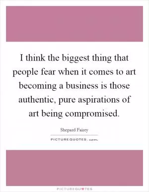 I think the biggest thing that people fear when it comes to art becoming a business is those authentic, pure aspirations of art being compromised Picture Quote #1