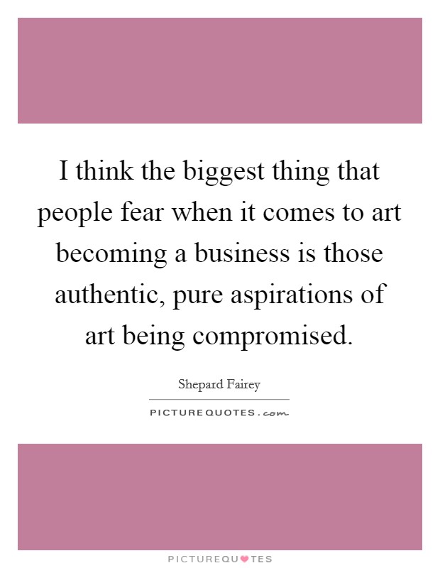 I think the biggest thing that people fear when it comes to art becoming a business is those authentic, pure aspirations of art being compromised. Picture Quote #1