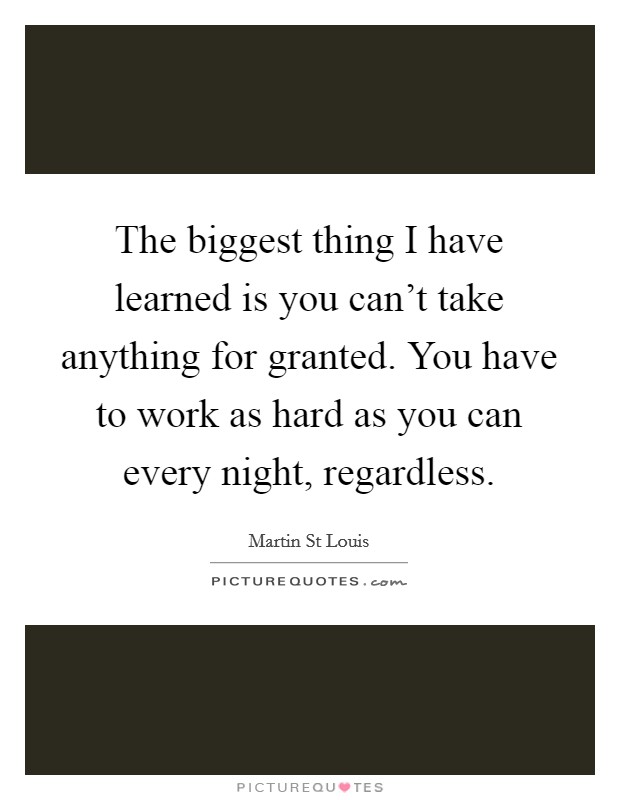 The biggest thing I have learned is you can't take anything for granted. You have to work as hard as you can every night, regardless. Picture Quote #1