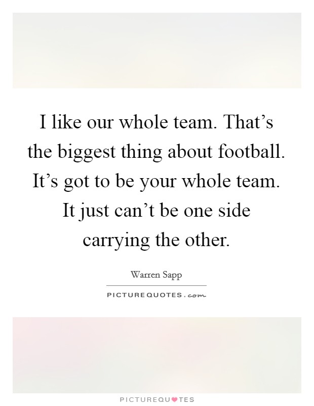 I like our whole team. That's the biggest thing about football. It's got to be your whole team. It just can't be one side carrying the other. Picture Quote #1