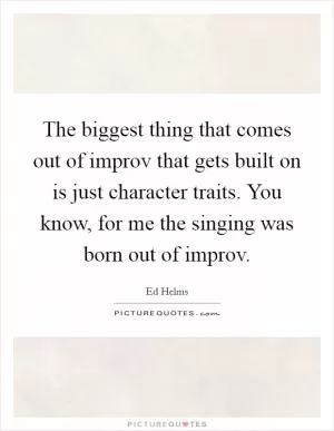 The biggest thing that comes out of improv that gets built on is just character traits. You know, for me the singing was born out of improv Picture Quote #1