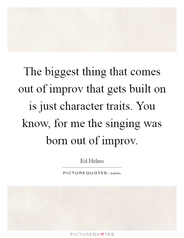 The biggest thing that comes out of improv that gets built on is just character traits. You know, for me the singing was born out of improv. Picture Quote #1