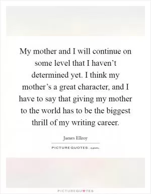 My mother and I will continue on some level that I haven’t determined yet. I think my mother’s a great character, and I have to say that giving my mother to the world has to be the biggest thrill of my writing career Picture Quote #1