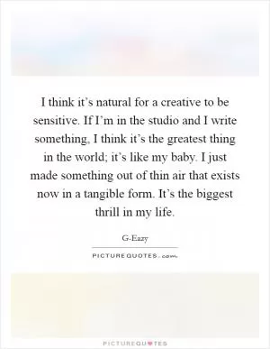 I think it’s natural for a creative to be sensitive. If I’m in the studio and I write something, I think it’s the greatest thing in the world; it’s like my baby. I just made something out of thin air that exists now in a tangible form. It’s the biggest thrill in my life Picture Quote #1