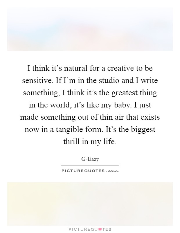 I think it's natural for a creative to be sensitive. If I'm in the studio and I write something, I think it's the greatest thing in the world; it's like my baby. I just made something out of thin air that exists now in a tangible form. It's the biggest thrill in my life. Picture Quote #1