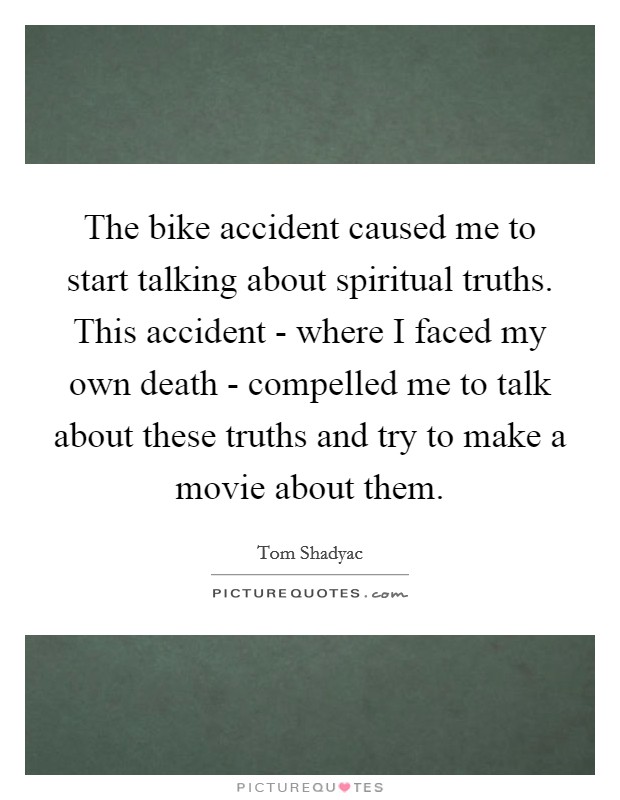 The bike accident caused me to start talking about spiritual truths. This accident - where I faced my own death - compelled me to talk about these truths and try to make a movie about them. Picture Quote #1
