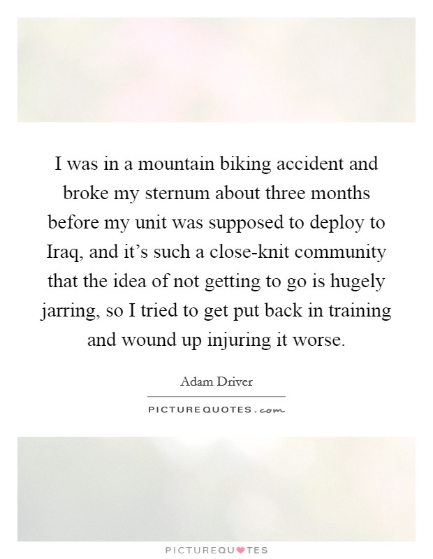 I was in a mountain biking accident and broke my sternum about three months before my unit was supposed to deploy to Iraq, and it's such a close-knit community that the idea of not getting to go is hugely jarring, so I tried to get put back in training and wound up injuring it worse. Picture Quote #1