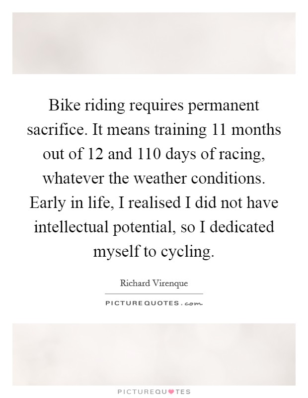 Bike riding requires permanent sacrifice. It means training 11 months out of 12 and 110 days of racing, whatever the weather conditions. Early in life, I realised I did not have intellectual potential, so I dedicated myself to cycling. Picture Quote #1