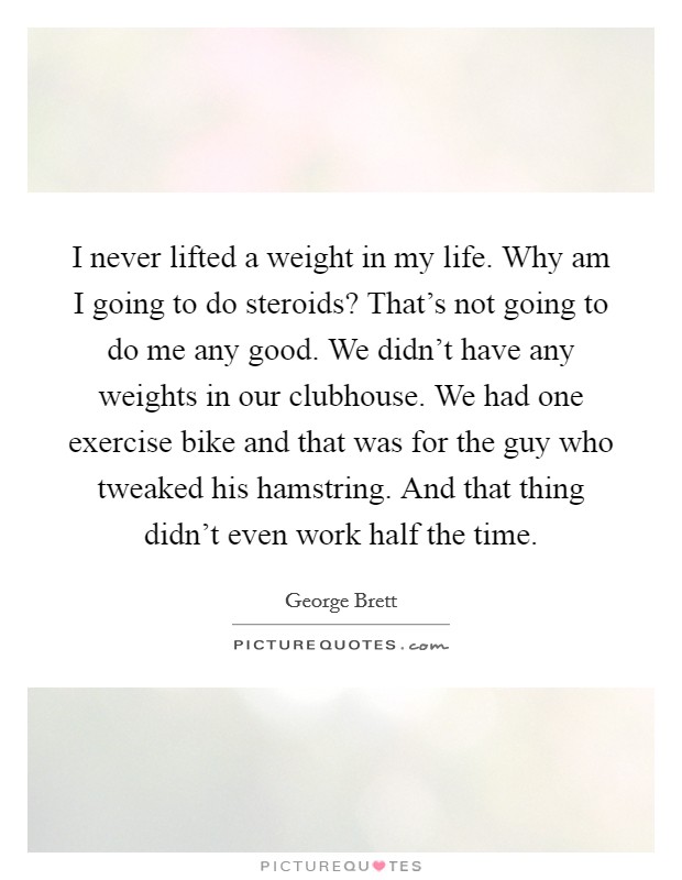 I never lifted a weight in my life. Why am I going to do steroids? That's not going to do me any good. We didn't have any weights in our clubhouse. We had one exercise bike and that was for the guy who tweaked his hamstring. And that thing didn't even work half the time. Picture Quote #1