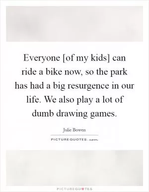 Everyone [of my kids] can ride a bike now, so the park has had a big resurgence in our life. We also play a lot of dumb drawing games Picture Quote #1