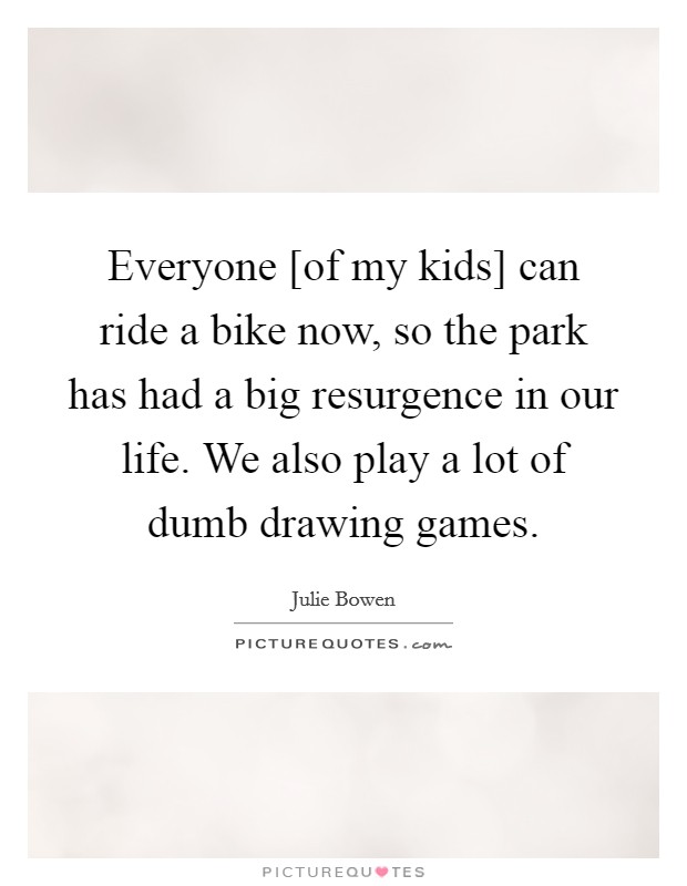 Everyone [of my kids] can ride a bike now, so the park has had a big resurgence in our life. We also play a lot of dumb drawing games. Picture Quote #1