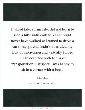 I talked late, swam late, did not learn to ride a bike until college - and might never have walked or learned to drive a car if my parents hadn’t overruled my lack of motivation and virtually forced me to embrace both forms of transportation. I suspect I was happy to sit in a corner with a book Picture Quote #1