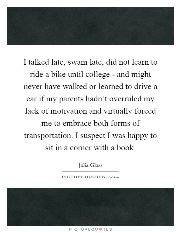 I talked late, swam late, did not learn to ride a bike until college - and might never have walked or learned to drive a car if my parents hadn't overruled my lack of motivation and virtually forced me to embrace both forms of transportation. I suspect I was happy to sit in a corner with a book. Picture Quote #1