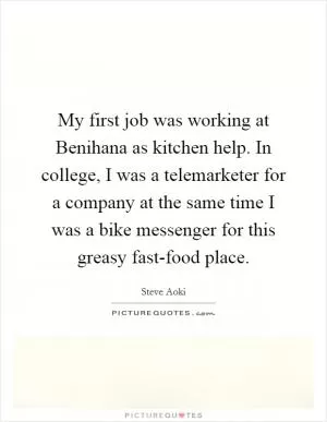 My first job was working at Benihana as kitchen help. In college, I was a telemarketer for a company at the same time I was a bike messenger for this greasy fast-food place Picture Quote #1