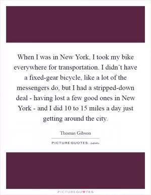 When I was in New York, I took my bike everywhere for transportation. I didn’t have a fixed-gear bicycle, like a lot of the messengers do, but I had a stripped-down deal - having lost a few good ones in New York - and I did 10 to 15 miles a day just getting around the city Picture Quote #1