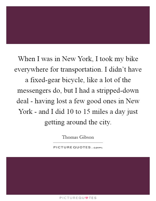 When I was in New York, I took my bike everywhere for transportation. I didn't have a fixed-gear bicycle, like a lot of the messengers do, but I had a stripped-down deal - having lost a few good ones in New York - and I did 10 to 15 miles a day just getting around the city. Picture Quote #1