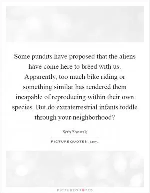 Some pundits have proposed that the aliens have come here to breed with us. Apparently, too much bike riding or something similar has rendered them incapable of reproducing within their own species. But do extraterrestrial infants toddle through your neighborhood? Picture Quote #1
