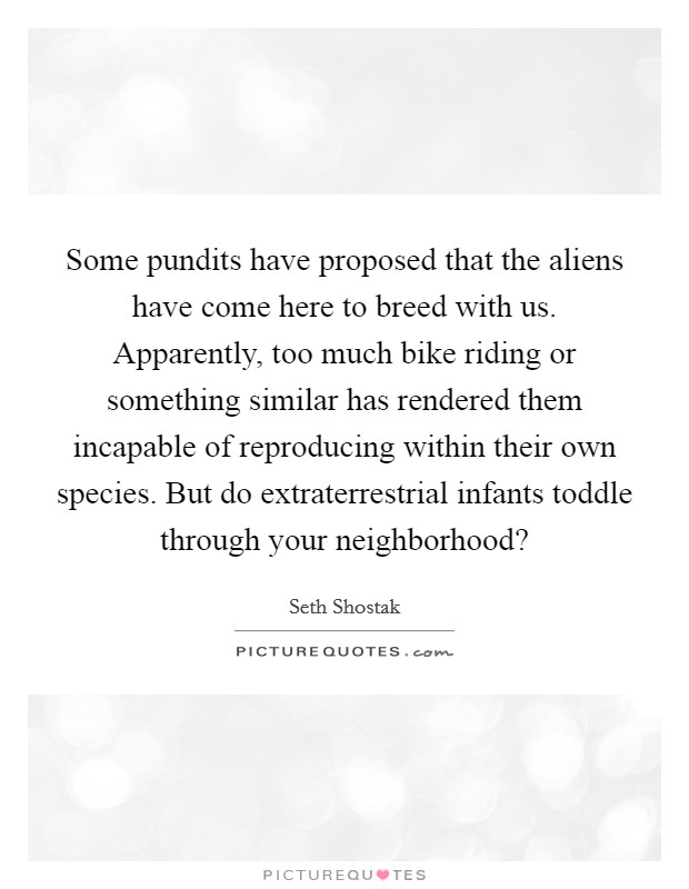 Some pundits have proposed that the aliens have come here to breed with us. Apparently, too much bike riding or something similar has rendered them incapable of reproducing within their own species. But do extraterrestrial infants toddle through your neighborhood? Picture Quote #1