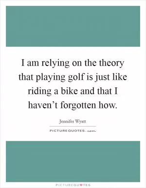 I am relying on the theory that playing golf is just like riding a bike and that I haven’t forgotten how Picture Quote #1