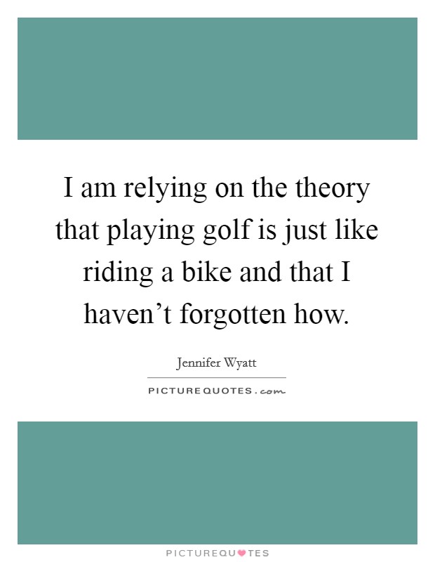 I am relying on the theory that playing golf is just like riding a bike and that I haven't forgotten how. Picture Quote #1
