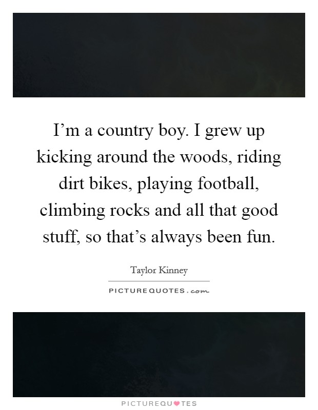 I'm a country boy. I grew up kicking around the woods, riding dirt bikes, playing football, climbing rocks and all that good stuff, so that's always been fun. Picture Quote #1