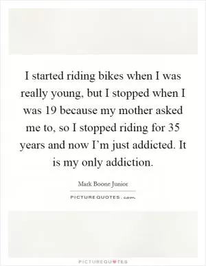 I started riding bikes when I was really young, but I stopped when I was 19 because my mother asked me to, so I stopped riding for 35 years and now I’m just addicted. It is my only addiction Picture Quote #1