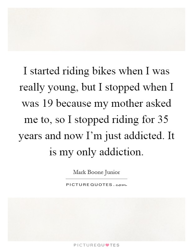 I started riding bikes when I was really young, but I stopped when I was 19 because my mother asked me to, so I stopped riding for 35 years and now I'm just addicted. It is my only addiction. Picture Quote #1