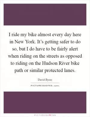 I ride my bike almost every day here in New York. It’s getting safer to do so, but I do have to be fairly alert when riding on the streets as opposed to riding on the Hudson River bike path or similar protected lanes Picture Quote #1